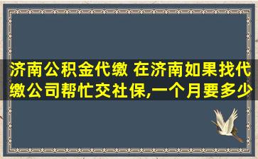 济南公积金代缴 在济南如果找代缴*帮忙交社保,一个月要多少的费用